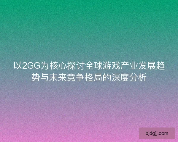 以2GG为核心探讨全球游戏产业发展趋势与未来竞争格局的深度分析