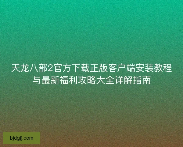 天龙八部2官方下载正版客户端安装教程与最新福利攻略大全详解指南