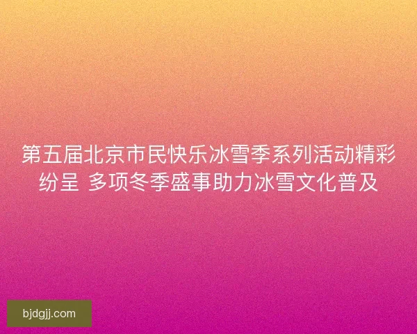第五届北京市民快乐冰雪季系列活动精彩纷呈 多项冬季盛事助力冰雪文化普及