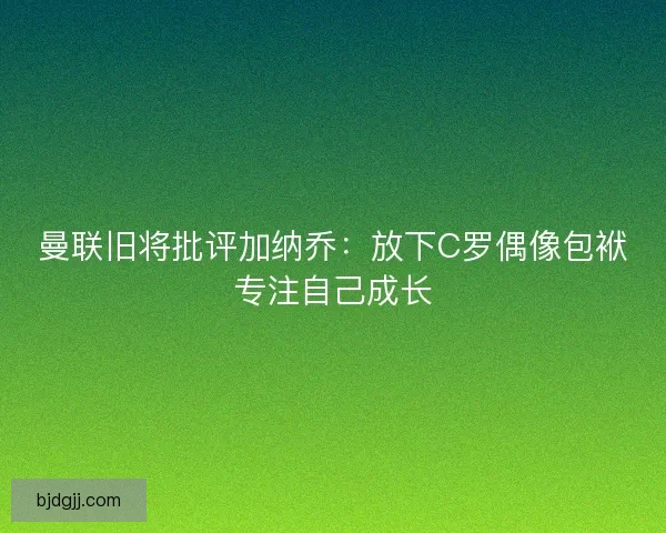 曼联旧将批评加纳乔：放下C罗偶像包袱专注自己成长