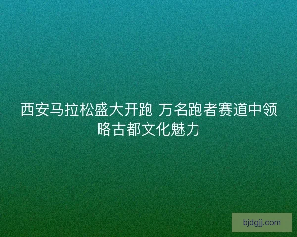 西安马拉松盛大开跑 万名跑者赛道中领略古都文化魅力