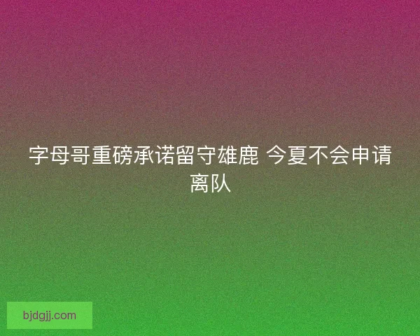 字母哥重磅承诺留守雄鹿 今夏不会申请离队