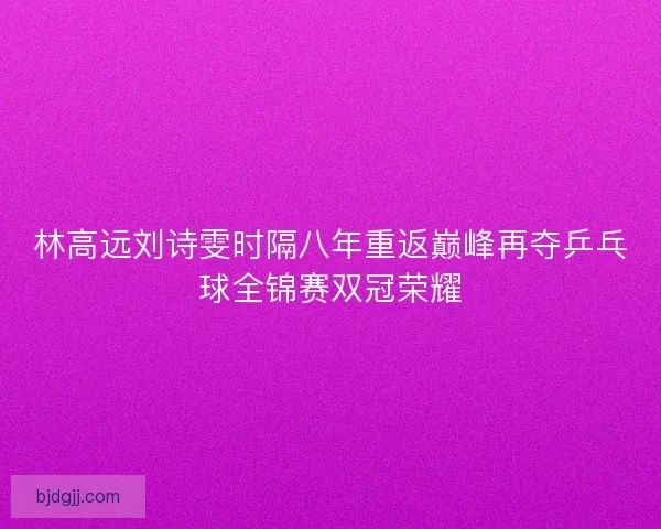 林高远刘诗雯时隔八年重返巅峰再夺乒乓球全锦赛双冠荣耀
